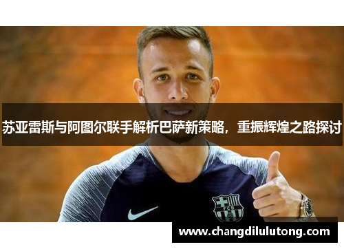 苏亚雷斯与阿图尔联手解析巴萨新策略，重振辉煌之路探讨