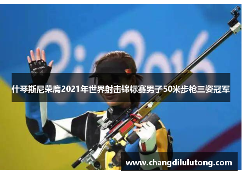 什琴斯尼荣膺2021年世界射击锦标赛男子50米步枪三姿冠军