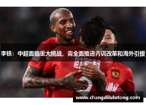 李铁：中超面临重大挑战，需全面推进青训改革和海外引援