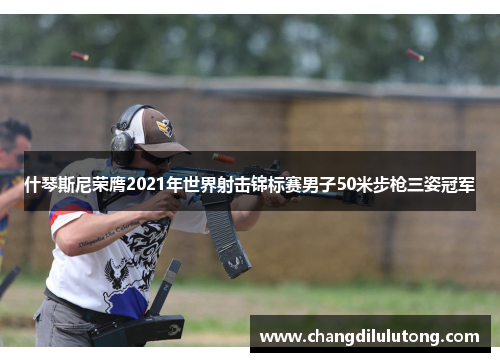 什琴斯尼荣膺2021年世界射击锦标赛男子50米步枪三姿冠军
