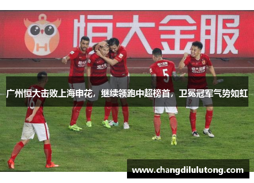 广州恒大击败上海申花，继续领跑中超榜首，卫冕冠军气势如虹