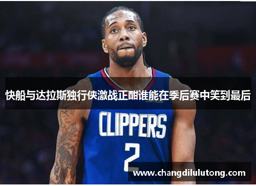 快船与达拉斯独行侠激战正酣谁能在季后赛中笑到最后