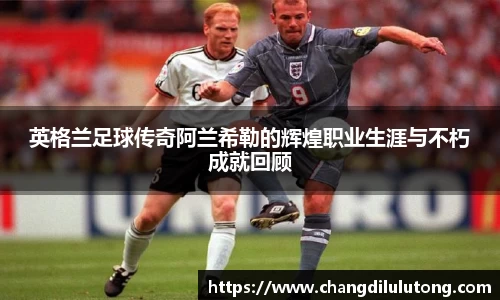 英格兰足球传奇阿兰希勒的辉煌职业生涯与不朽成就回顾