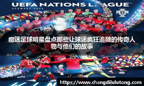 痴迷足球明星盘点那些让球迷疯狂追随的传奇人物与他们的故事